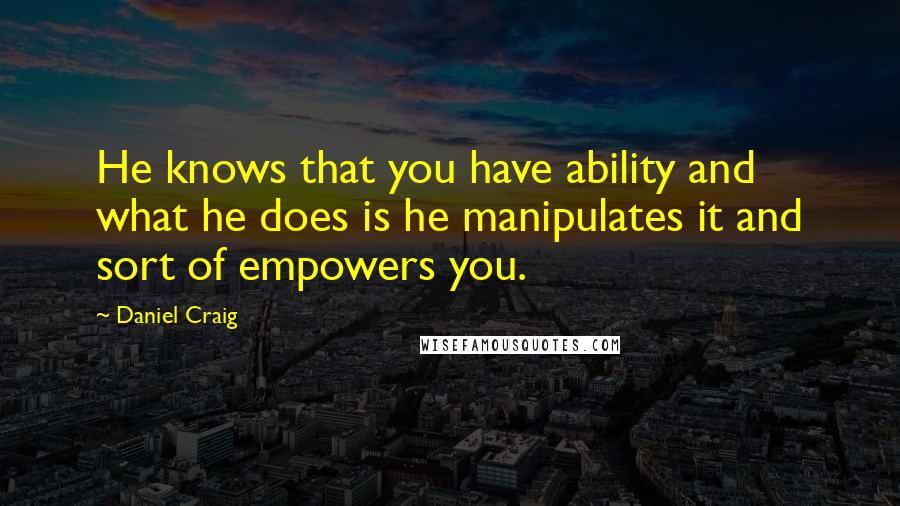 Daniel Craig Quotes: He knows that you have ability and what he does is he manipulates it and sort of empowers you.