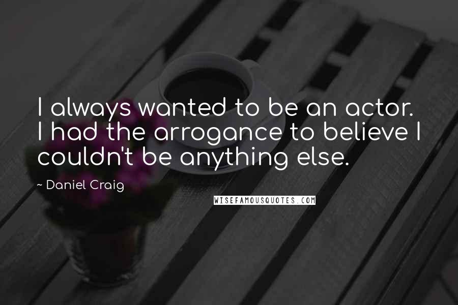 Daniel Craig Quotes: I always wanted to be an actor. I had the arrogance to believe I couldn't be anything else.