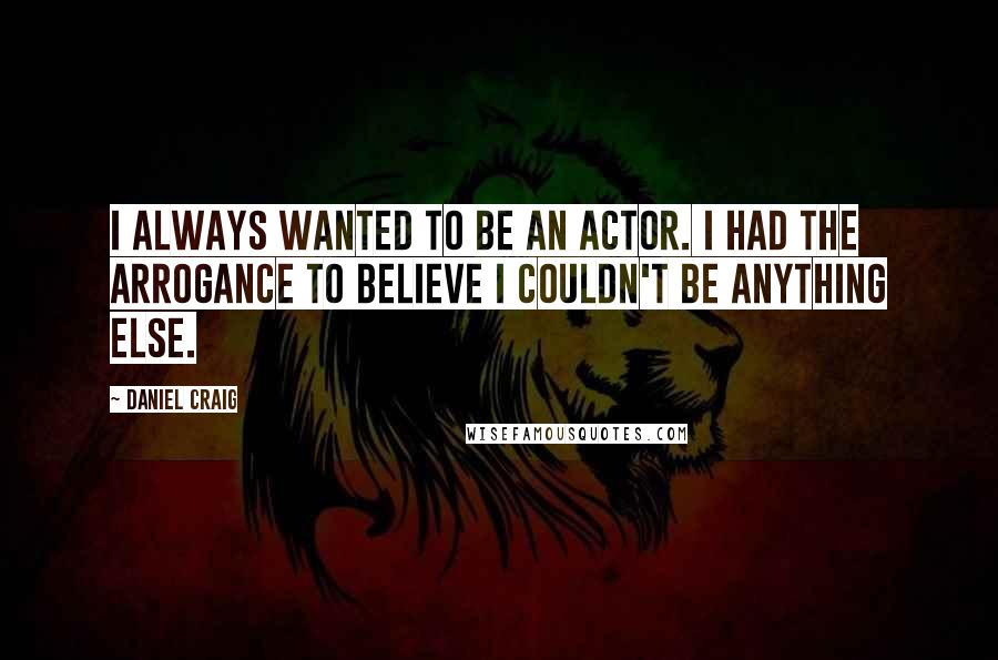 Daniel Craig Quotes: I always wanted to be an actor. I had the arrogance to believe I couldn't be anything else.