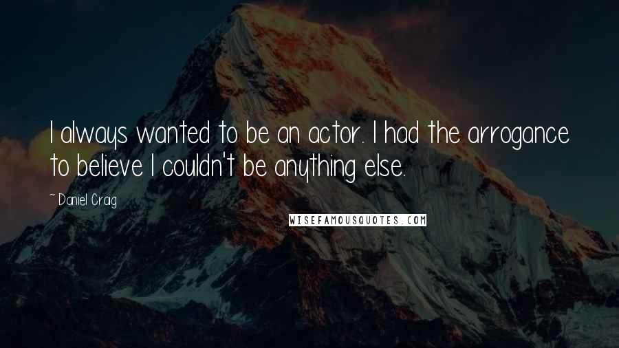 Daniel Craig Quotes: I always wanted to be an actor. I had the arrogance to believe I couldn't be anything else.