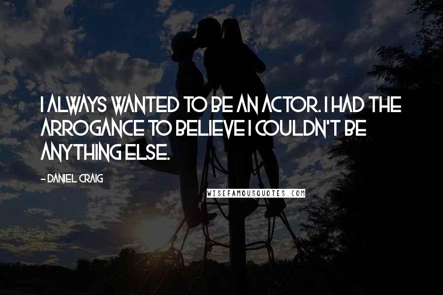 Daniel Craig Quotes: I always wanted to be an actor. I had the arrogance to believe I couldn't be anything else.