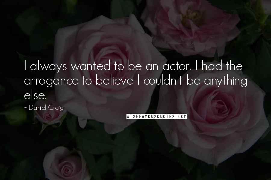 Daniel Craig Quotes: I always wanted to be an actor. I had the arrogance to believe I couldn't be anything else.