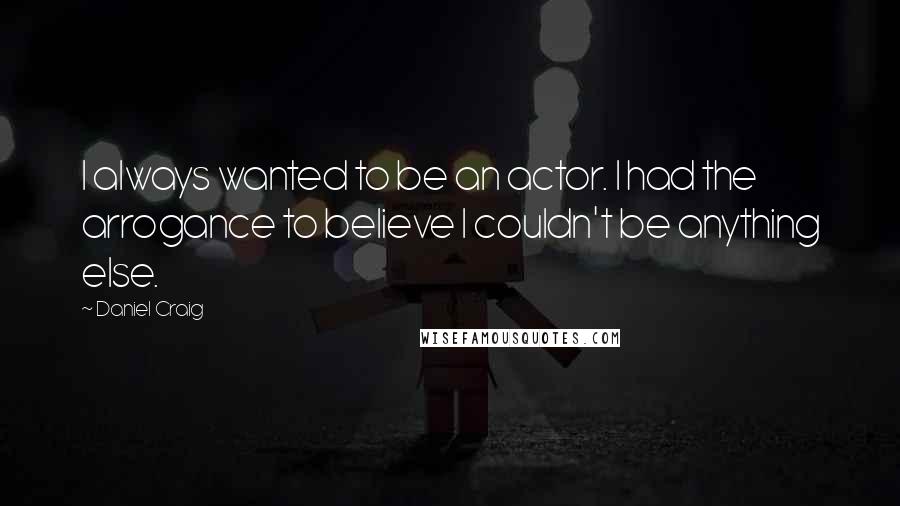 Daniel Craig Quotes: I always wanted to be an actor. I had the arrogance to believe I couldn't be anything else.