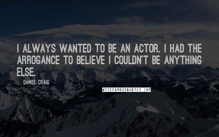 Daniel Craig Quotes: I always wanted to be an actor. I had the arrogance to believe I couldn't be anything else.