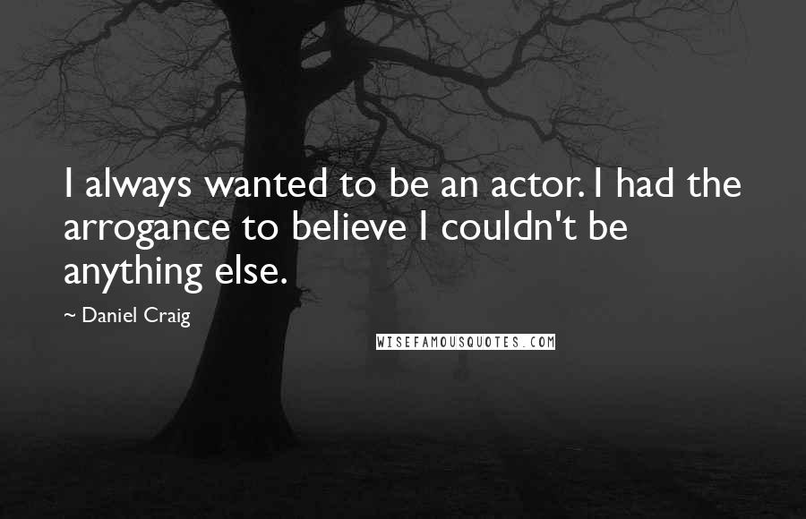 Daniel Craig Quotes: I always wanted to be an actor. I had the arrogance to believe I couldn't be anything else.