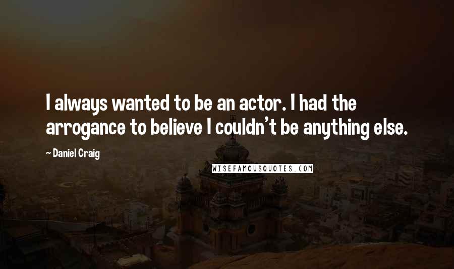 Daniel Craig Quotes: I always wanted to be an actor. I had the arrogance to believe I couldn't be anything else.
