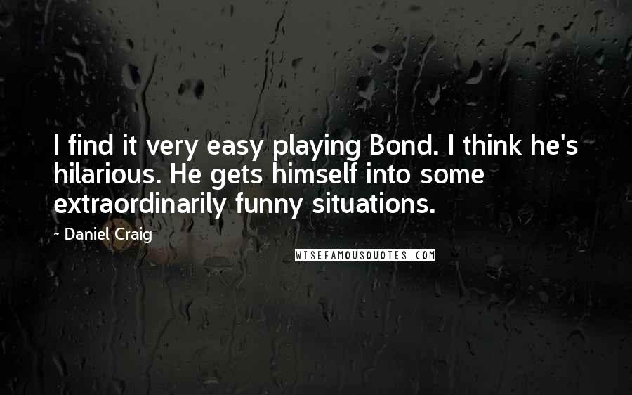 Daniel Craig Quotes: I find it very easy playing Bond. I think he's hilarious. He gets himself into some extraordinarily funny situations.