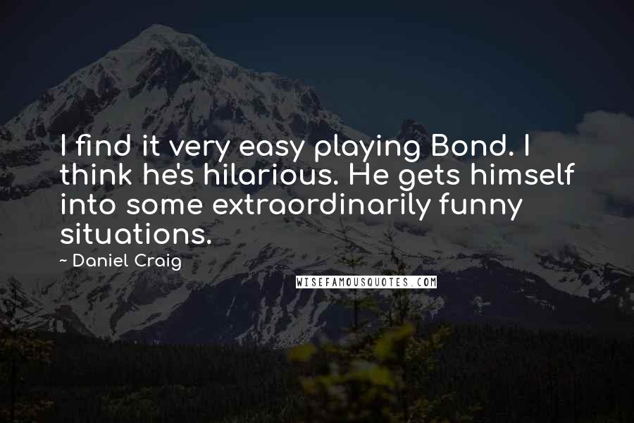 Daniel Craig Quotes: I find it very easy playing Bond. I think he's hilarious. He gets himself into some extraordinarily funny situations.