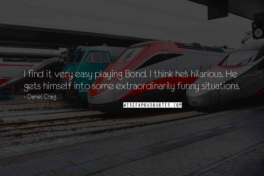 Daniel Craig Quotes: I find it very easy playing Bond. I think he's hilarious. He gets himself into some extraordinarily funny situations.
