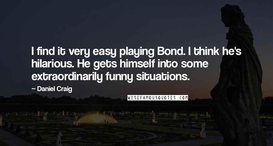 Daniel Craig Quotes: I find it very easy playing Bond. I think he's hilarious. He gets himself into some extraordinarily funny situations.