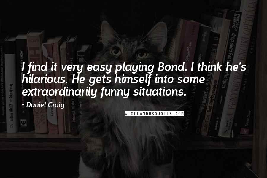 Daniel Craig Quotes: I find it very easy playing Bond. I think he's hilarious. He gets himself into some extraordinarily funny situations.