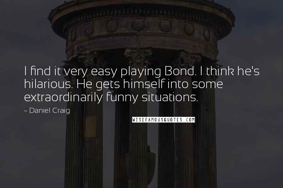 Daniel Craig Quotes: I find it very easy playing Bond. I think he's hilarious. He gets himself into some extraordinarily funny situations.