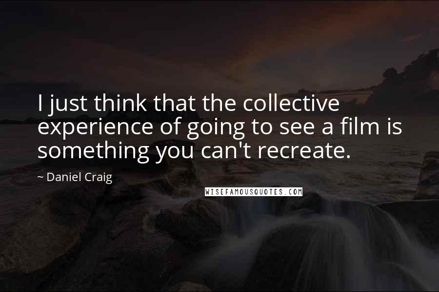 Daniel Craig Quotes: I just think that the collective experience of going to see a film is something you can't recreate.