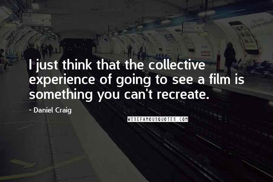 Daniel Craig Quotes: I just think that the collective experience of going to see a film is something you can't recreate.