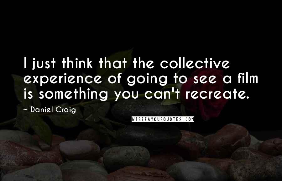 Daniel Craig Quotes: I just think that the collective experience of going to see a film is something you can't recreate.