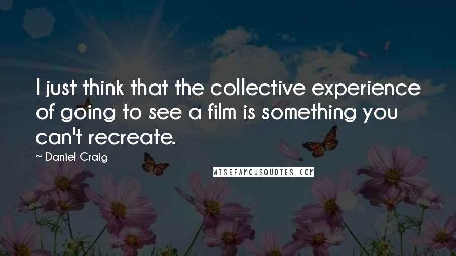 Daniel Craig Quotes: I just think that the collective experience of going to see a film is something you can't recreate.