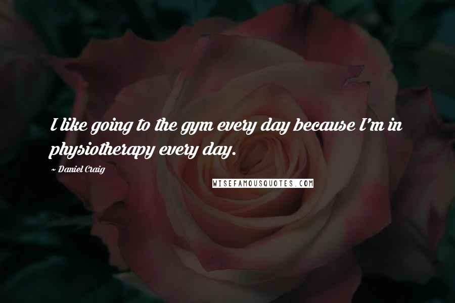 Daniel Craig Quotes: I like going to the gym every day because I'm in physiotherapy every day.