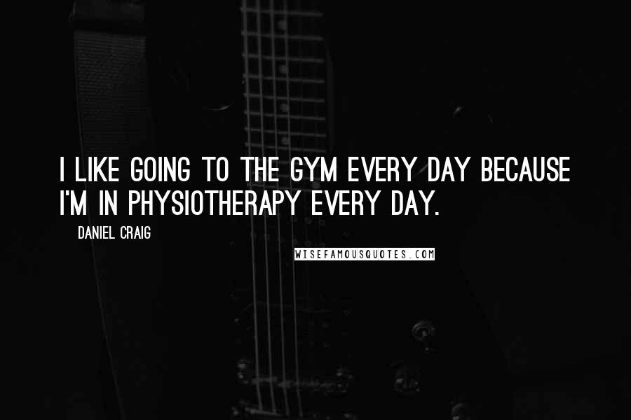 Daniel Craig Quotes: I like going to the gym every day because I'm in physiotherapy every day.