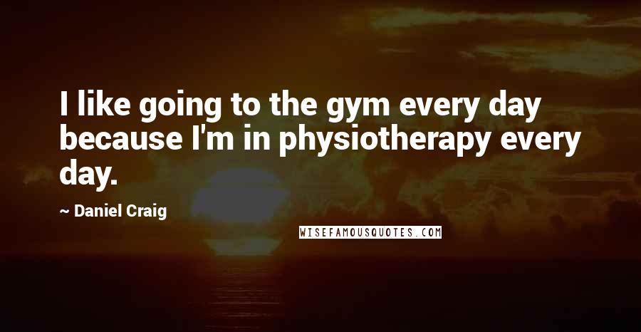 Daniel Craig Quotes: I like going to the gym every day because I'm in physiotherapy every day.