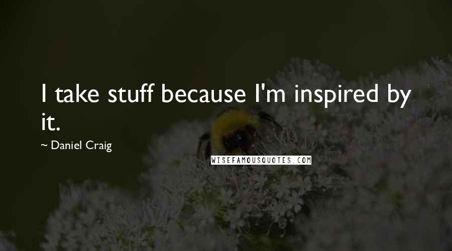 Daniel Craig Quotes: I take stuff because I'm inspired by it.