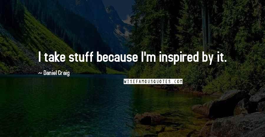 Daniel Craig Quotes: I take stuff because I'm inspired by it.