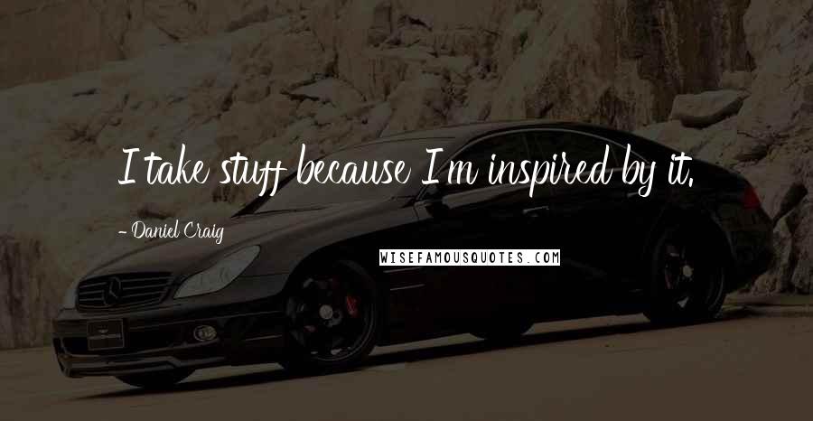 Daniel Craig Quotes: I take stuff because I'm inspired by it.