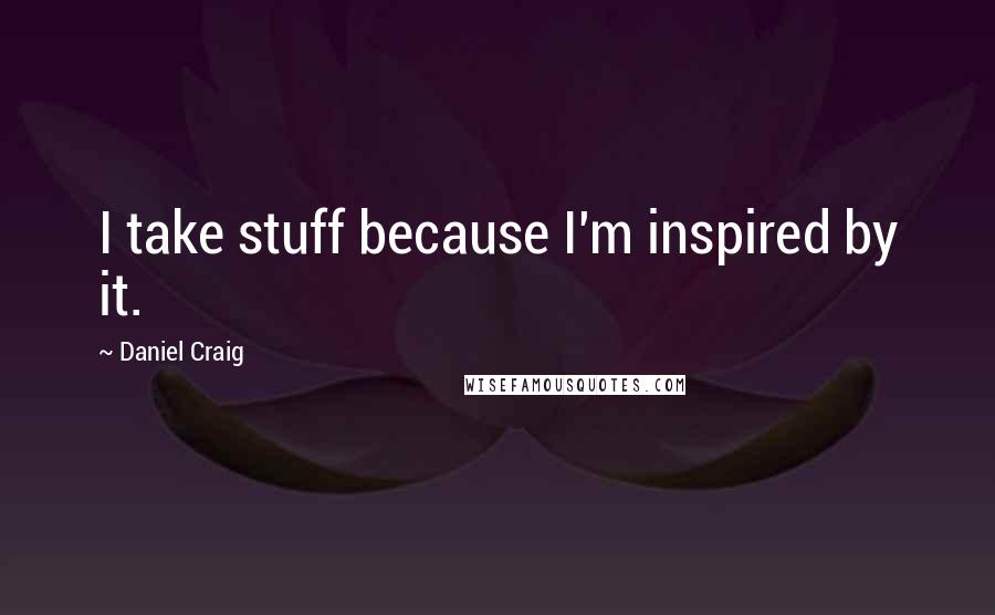 Daniel Craig Quotes: I take stuff because I'm inspired by it.