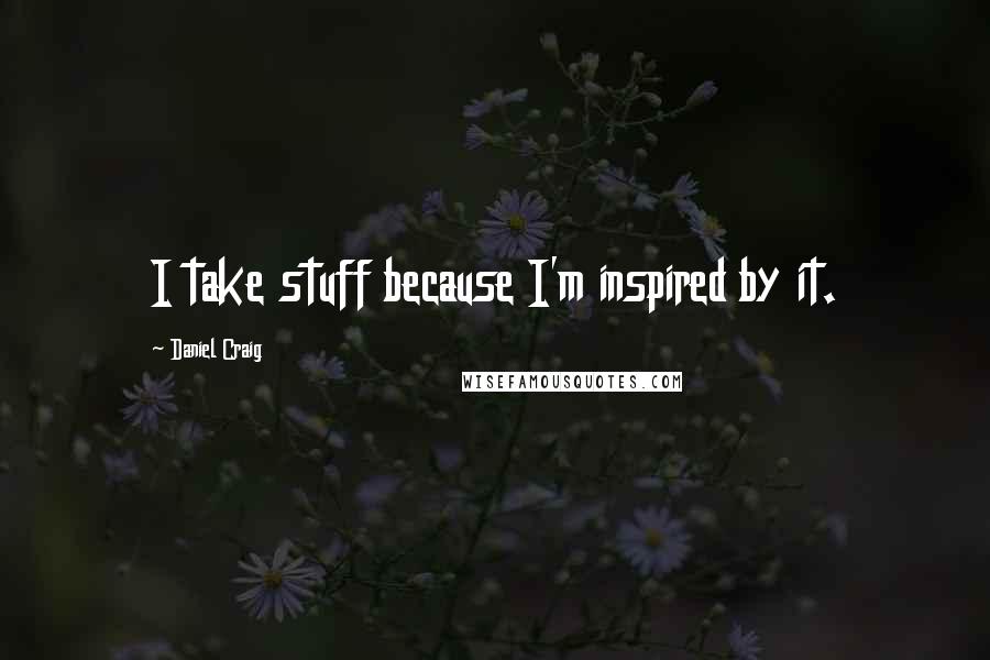 Daniel Craig Quotes: I take stuff because I'm inspired by it.