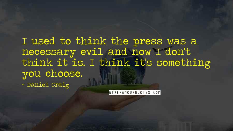 Daniel Craig Quotes: I used to think the press was a necessary evil and now I don't think it is. I think it's something you choose.