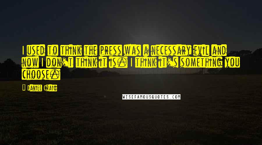 Daniel Craig Quotes: I used to think the press was a necessary evil and now I don't think it is. I think it's something you choose.