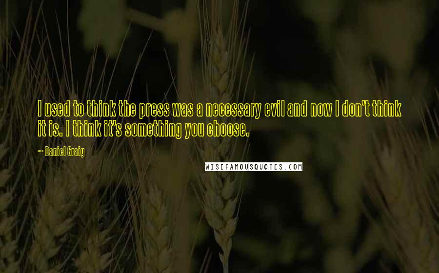 Daniel Craig Quotes: I used to think the press was a necessary evil and now I don't think it is. I think it's something you choose.