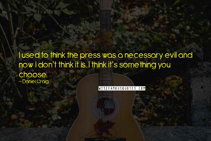 Daniel Craig Quotes: I used to think the press was a necessary evil and now I don't think it is. I think it's something you choose.