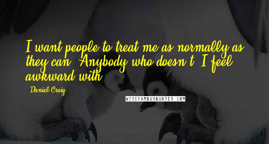 Daniel Craig Quotes: I want people to treat me as normally as they can. Anybody who doesn't, I feel awkward with.