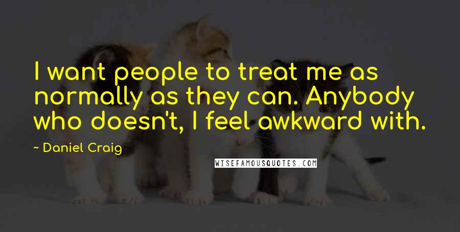 Daniel Craig Quotes: I want people to treat me as normally as they can. Anybody who doesn't, I feel awkward with.