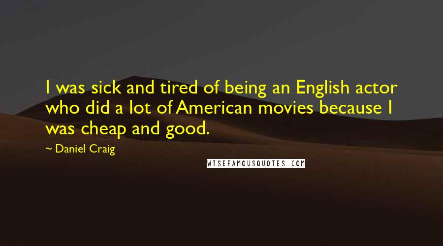 Daniel Craig Quotes: I was sick and tired of being an English actor who did a lot of American movies because I was cheap and good.