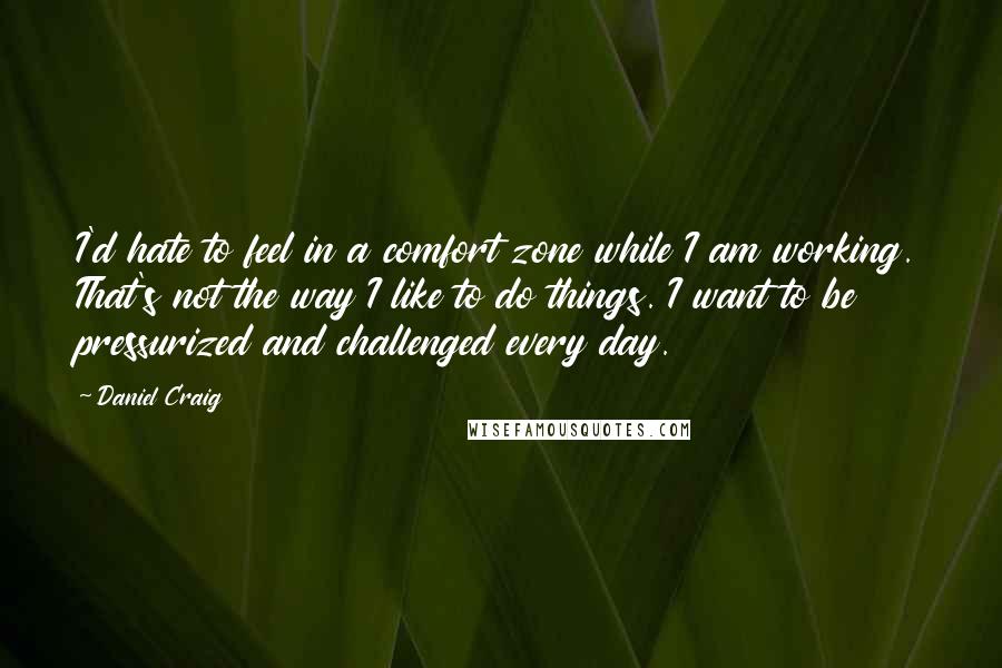 Daniel Craig Quotes: I'd hate to feel in a comfort zone while I am working. That's not the way I like to do things. I want to be pressurized and challenged every day.