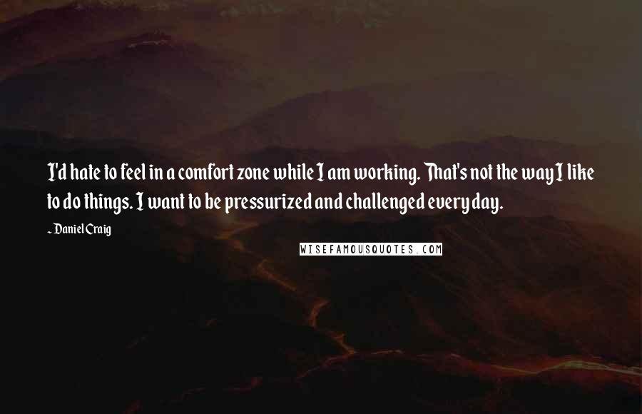 Daniel Craig Quotes: I'd hate to feel in a comfort zone while I am working. That's not the way I like to do things. I want to be pressurized and challenged every day.