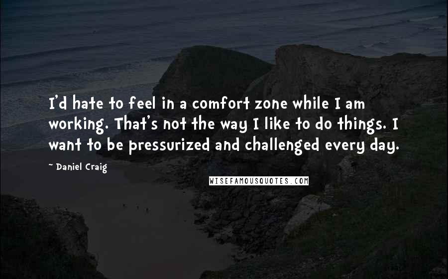 Daniel Craig Quotes: I'd hate to feel in a comfort zone while I am working. That's not the way I like to do things. I want to be pressurized and challenged every day.