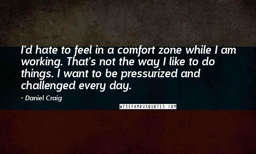 Daniel Craig Quotes: I'd hate to feel in a comfort zone while I am working. That's not the way I like to do things. I want to be pressurized and challenged every day.