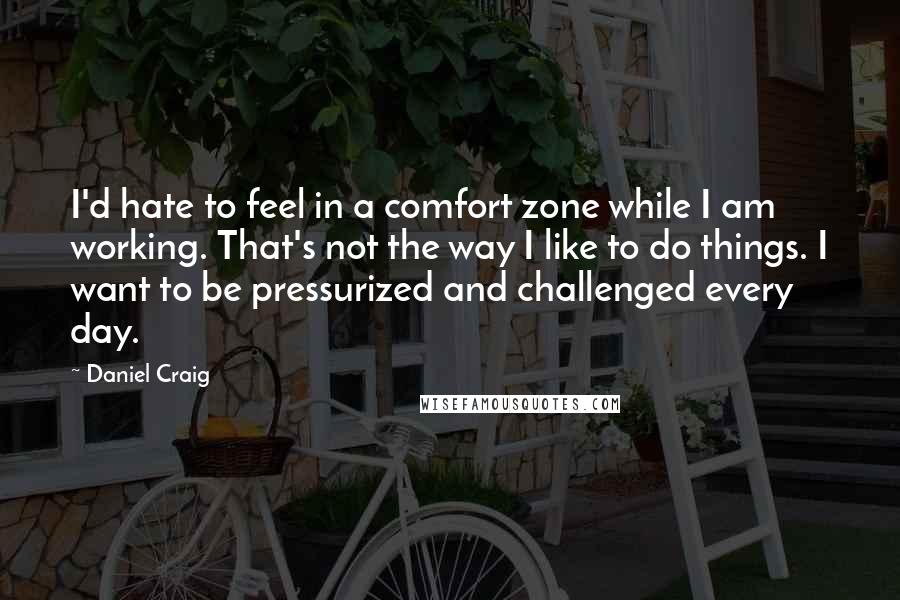 Daniel Craig Quotes: I'd hate to feel in a comfort zone while I am working. That's not the way I like to do things. I want to be pressurized and challenged every day.