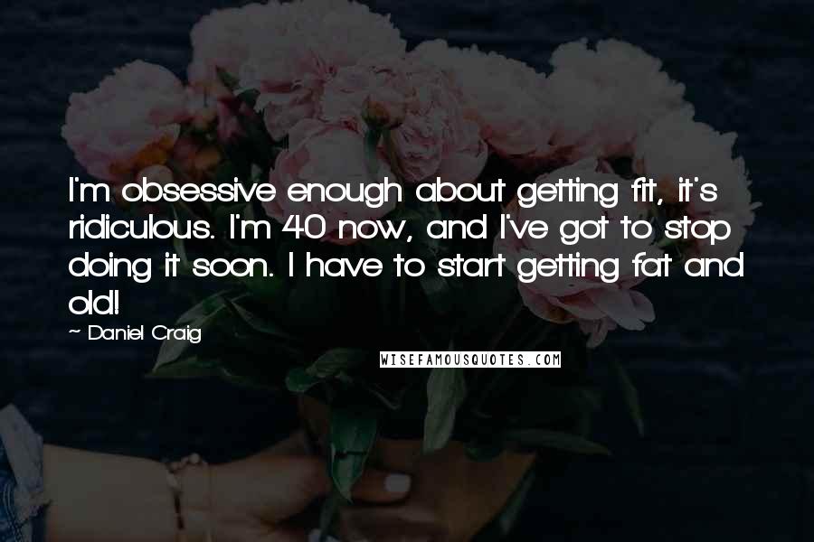 Daniel Craig Quotes: I'm obsessive enough about getting fit, it's ridiculous. I'm 40 now, and I've got to stop doing it soon. I have to start getting fat and old!