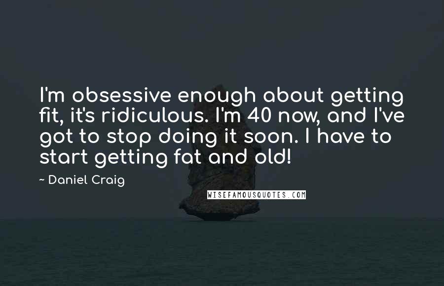 Daniel Craig Quotes: I'm obsessive enough about getting fit, it's ridiculous. I'm 40 now, and I've got to stop doing it soon. I have to start getting fat and old!