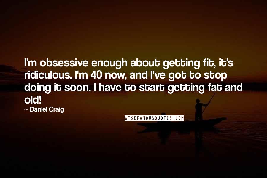 Daniel Craig Quotes: I'm obsessive enough about getting fit, it's ridiculous. I'm 40 now, and I've got to stop doing it soon. I have to start getting fat and old!