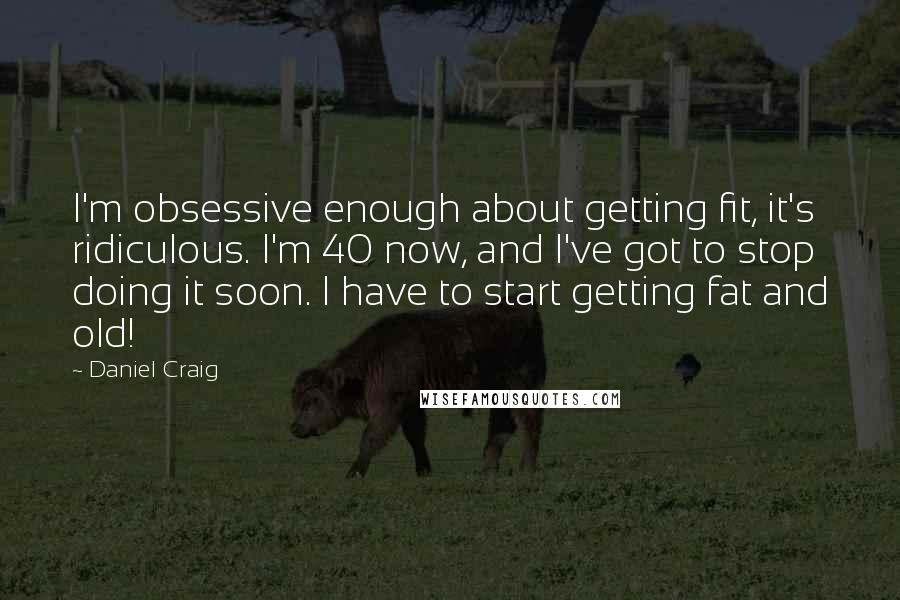 Daniel Craig Quotes: I'm obsessive enough about getting fit, it's ridiculous. I'm 40 now, and I've got to stop doing it soon. I have to start getting fat and old!