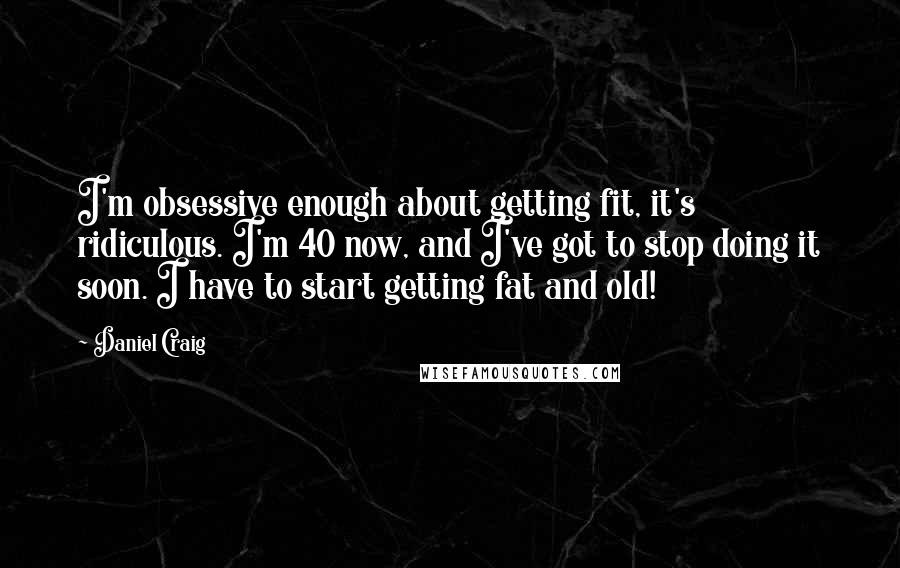 Daniel Craig Quotes: I'm obsessive enough about getting fit, it's ridiculous. I'm 40 now, and I've got to stop doing it soon. I have to start getting fat and old!