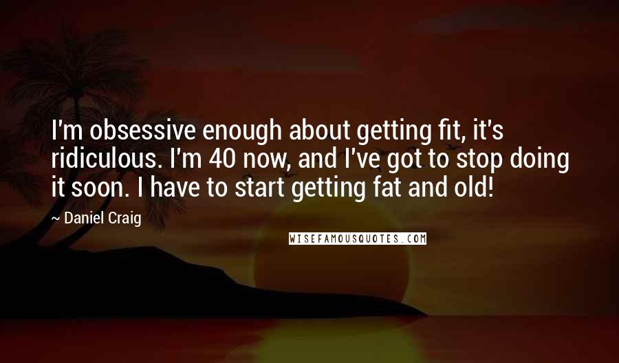 Daniel Craig Quotes: I'm obsessive enough about getting fit, it's ridiculous. I'm 40 now, and I've got to stop doing it soon. I have to start getting fat and old!