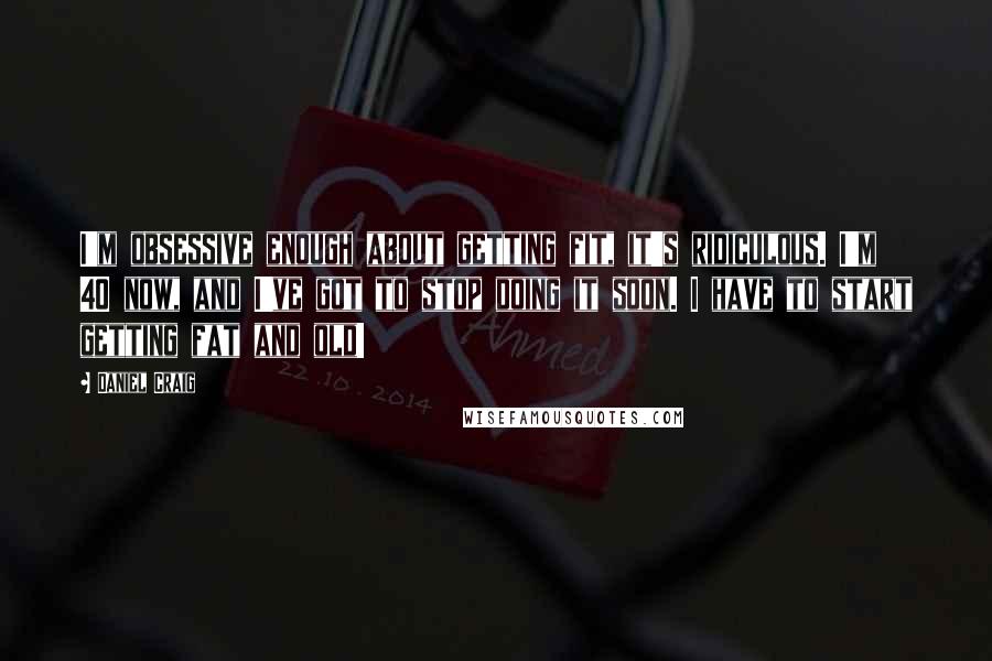 Daniel Craig Quotes: I'm obsessive enough about getting fit, it's ridiculous. I'm 40 now, and I've got to stop doing it soon. I have to start getting fat and old!