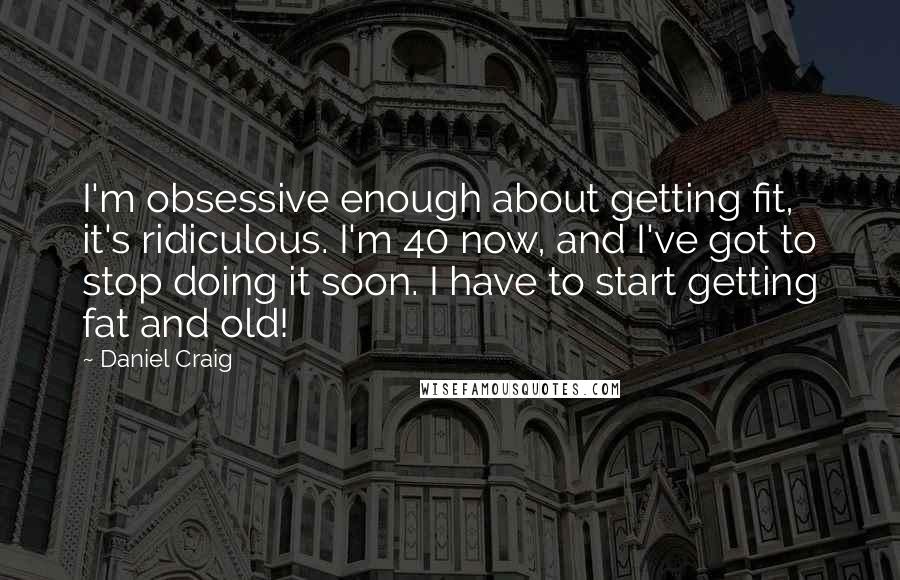 Daniel Craig Quotes: I'm obsessive enough about getting fit, it's ridiculous. I'm 40 now, and I've got to stop doing it soon. I have to start getting fat and old!