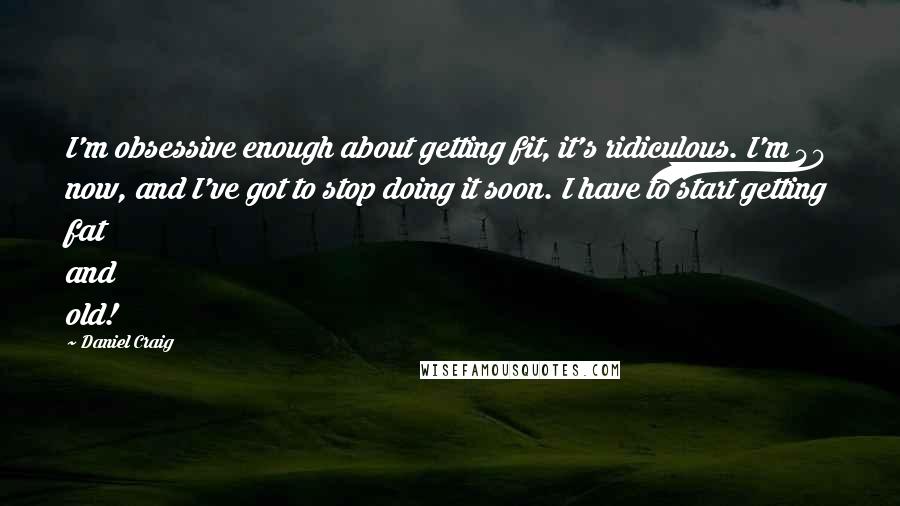 Daniel Craig Quotes: I'm obsessive enough about getting fit, it's ridiculous. I'm 40 now, and I've got to stop doing it soon. I have to start getting fat and old!
