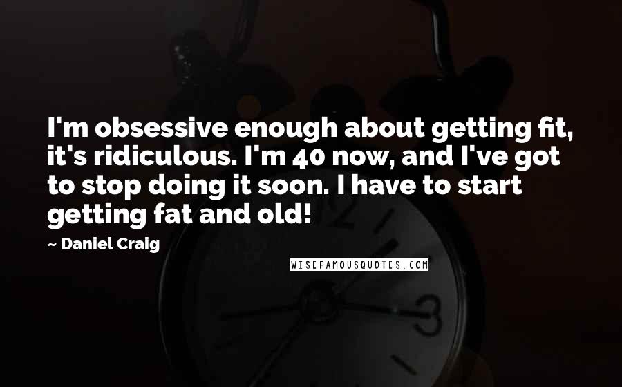 Daniel Craig Quotes: I'm obsessive enough about getting fit, it's ridiculous. I'm 40 now, and I've got to stop doing it soon. I have to start getting fat and old!